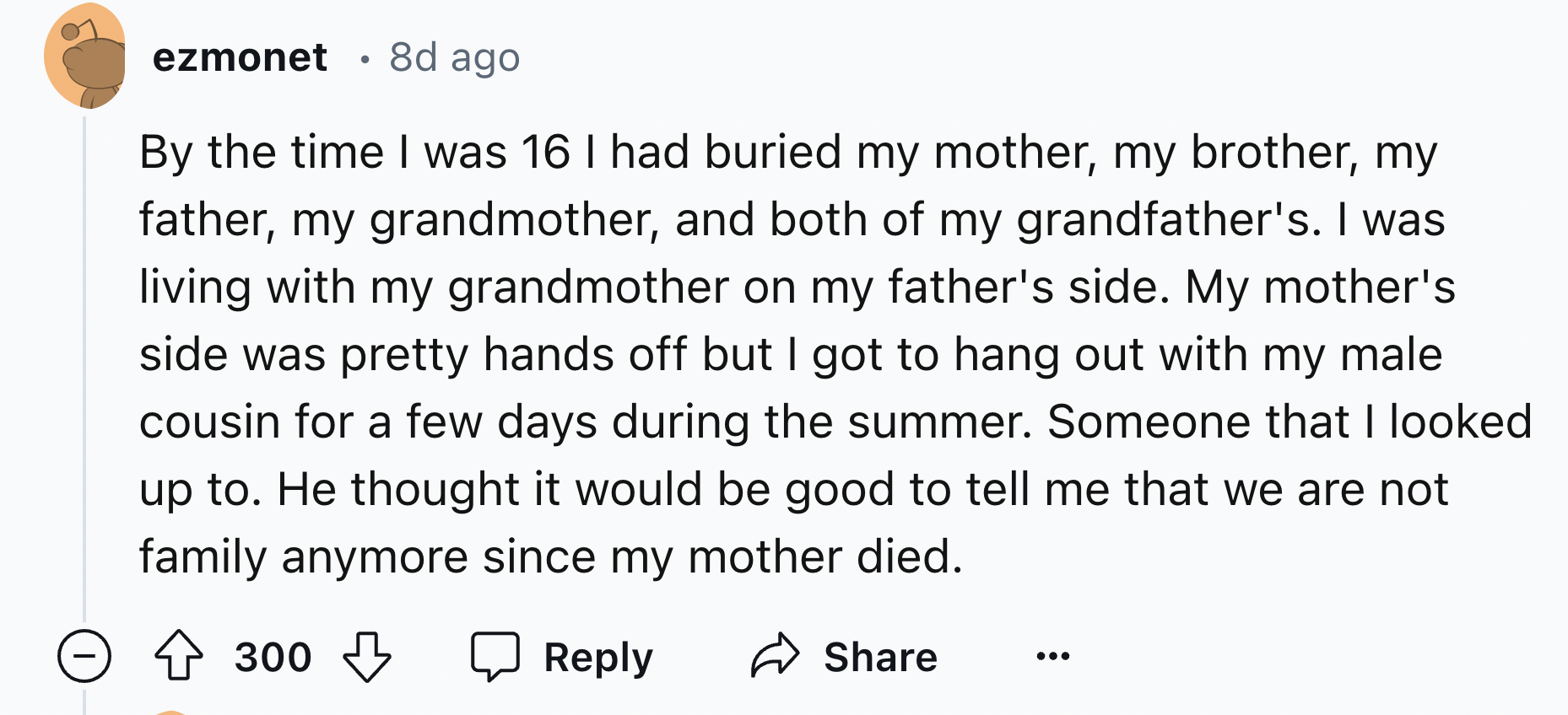 number - ezmonet .8d ago By the time I was 16 I had buried my mother, my brother, my father, my grandmother, and both of my grandfather's. I was living with my grandmother on my father's side. My mother's side was pretty hands off but I got to hang out wi